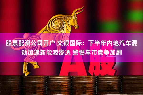 股票配资公司开户 交银国际：下半年内地汽车混动加速新能源渗透 警惕车市竞争加剧