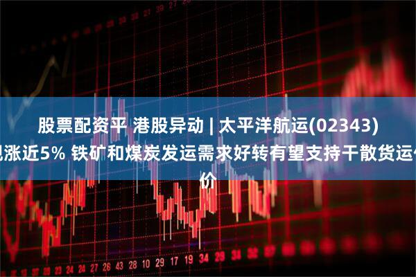 股票配资平 港股异动 | 太平洋航运(02343)现涨近5% 铁矿和煤炭发运需求好转有望支持干散货运价