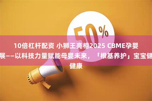 10倍杠杆配资 小狮王亮相2025 CBME孕婴童展——以科技力量赋能母婴未来，「根基养护」宝宝健康