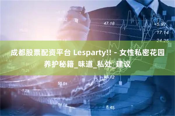 成都股票配资平台 Lesparty!! - 女性私密花园养护秘籍_味道_私处_建议