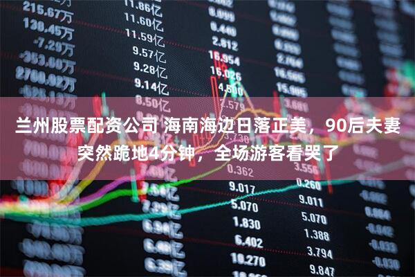 兰州股票配资公司 海南海边日落正美，90后夫妻突然跪地4分钟，全场游客看哭了