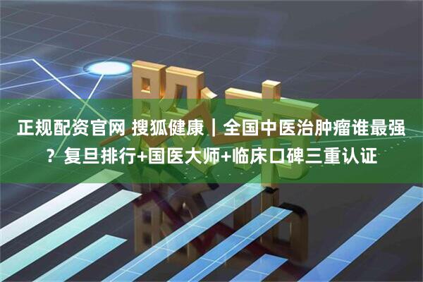 正规配资官网 搜狐健康｜全国中医治肿瘤谁最强？复旦排行+国医大师+临床口碑三重认证