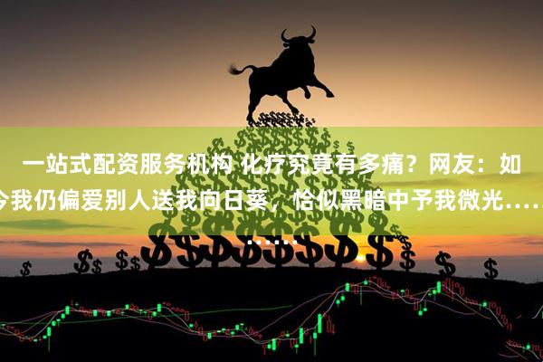 一站式配资服务机构 化疗究竟有多痛？网友：如今我仍偏爱别人送我向日葵，恰似黑暗中予我微光……