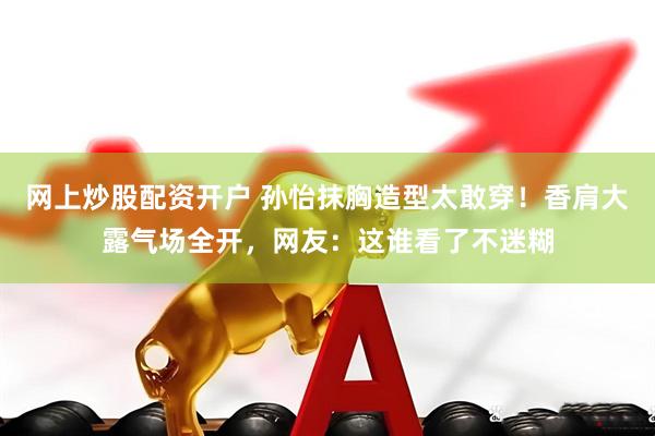 网上炒股配资开户 孙怡抹胸造型太敢穿！香肩大露气场全开，网友：这谁看了不迷糊
