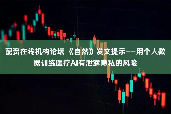 配资在线机构论坛 《自然》发文提示——用个人数据训练医疗AI有泄露隐私的风险