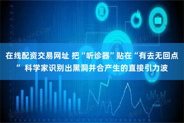 在线配资交易网址 把“听诊器”贴在“有去无回点” 科学家识别出黑洞并合产生的直接引力波