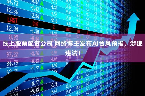 线上股票配资公司 网络博主发布AI台风预报，涉嫌违法！