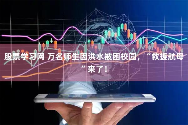 股票学习网 万名师生因洪水被困校园,“救援航母”来了!