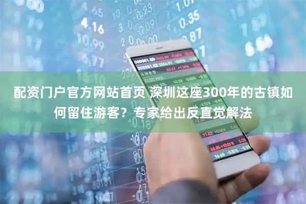 配资门户官方网站首页 深圳这座300年的古镇如何留住游客？专家给出反直觉解法
