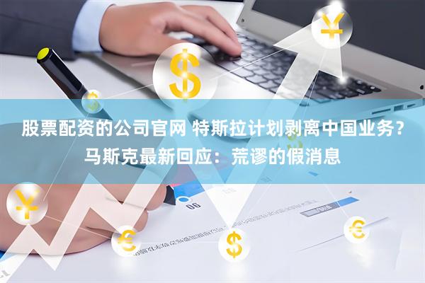 股票配资的公司官网 特斯拉计划剥离中国业务？马斯克最新回应：荒谬的假消息