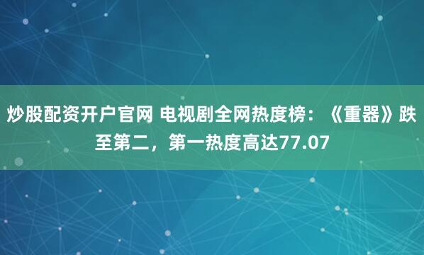 炒股配资开户官网 电视剧全网热度榜：《重器》跌至第二，第一热度高达77.07