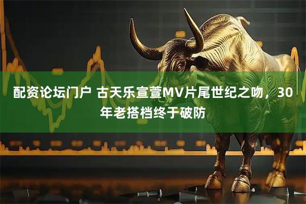 配资论坛门户 古天乐宣萱MV片尾世纪之吻，30年老搭档终于破防