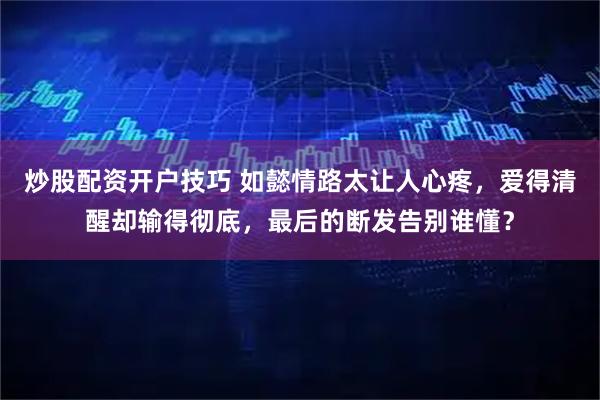 炒股配资开户技巧 如懿情路太让人心疼，爱得清醒却输得彻底，最后的断发告别谁懂？