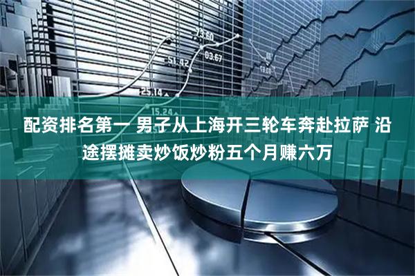 配资排名第一 男子从上海开三轮车奔赴拉萨 沿途摆摊卖炒饭炒粉五个月赚六万