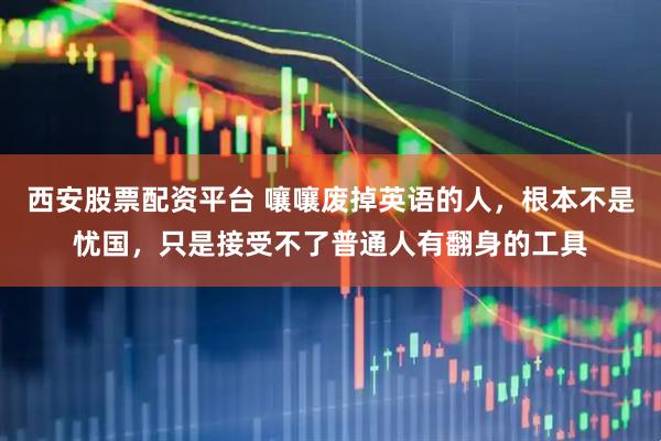 西安股票配资平台 嚷嚷废掉英语的人，根本不是忧国，只是接受不了普通人有翻身的工具