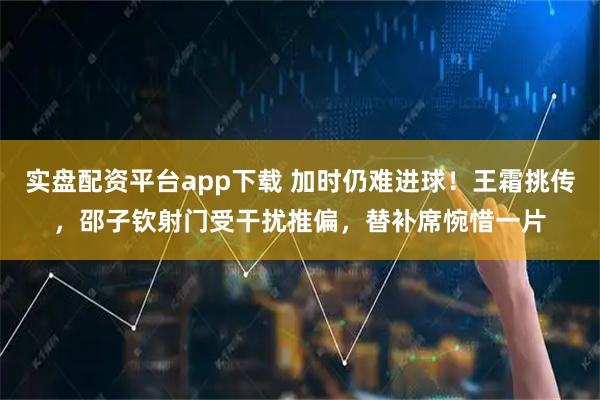 实盘配资平台app下载 加时仍难进球！王霜挑传，邵子钦射门受干扰推偏，替补席惋惜一片