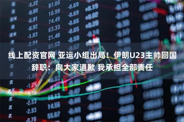 线上配资官网 亚运小组出局！伊朗U23主帅回国辞职：向大家道歉 我承担全部责任