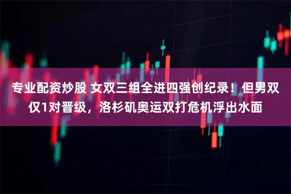 专业配资炒股 女双三组全进四强创纪录！但男双仅1对晋级，洛杉矶奥运双打危机浮出水面